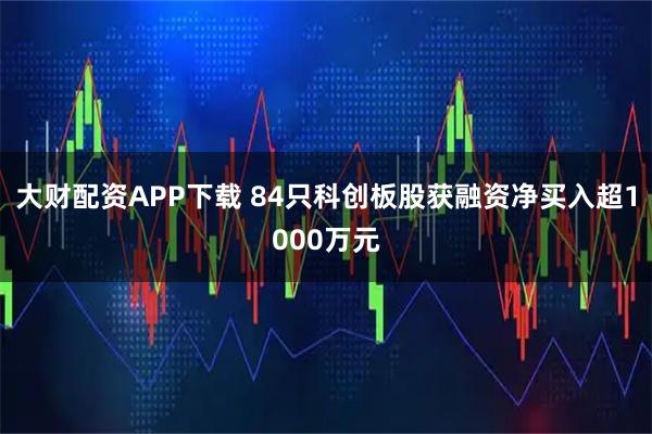 大财配资APP下载 84只科创板股获融资净买入超1000万元