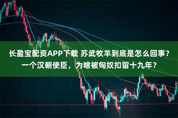 长盈宝配资APP下载 苏武牧羊到底是怎么回事？一个汉朝使臣，为啥被匈奴扣留十九年？