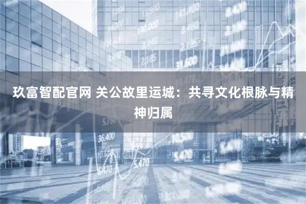 玖富智配官网 关公故里运城：共寻文化根脉与精神归属