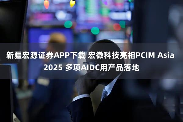 新疆宏源证券APP下载 宏微科技亮相PCIM Asia 2025 多项AIDC用产品落地