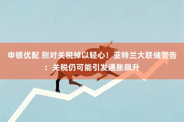 申银优配 别对关税掉以轻心！亚特兰大联储警告：关税仍可能引发通胀飙升