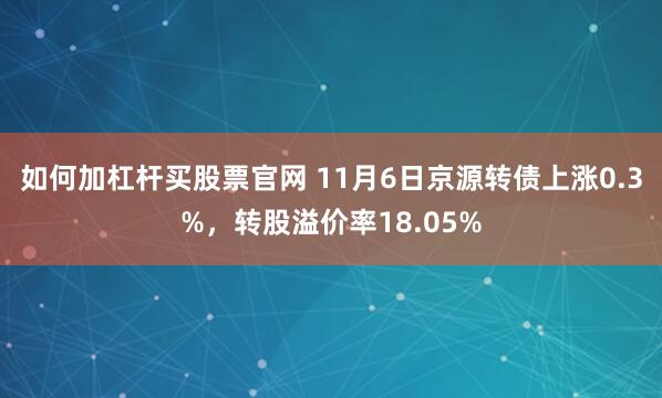 如何加杠杆买股票官网 11月6日京源转债上涨0.3%,转股溢价率18.05%