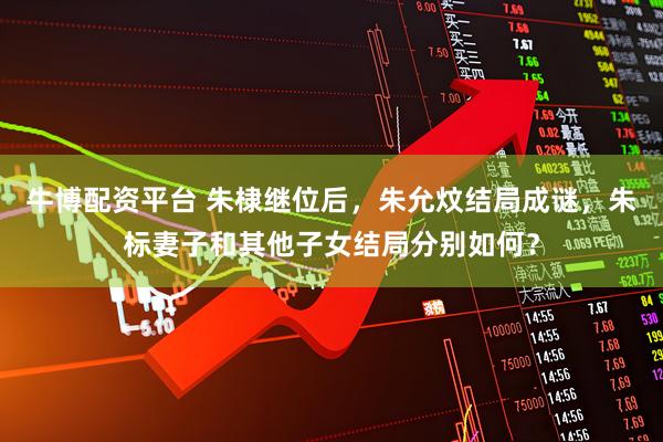 牛博配资平台 朱棣继位后,朱允炆结局成谜,朱标妻子和其他子女结局分别如何?