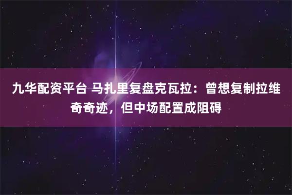 九华配资平台 马扎里复盘克瓦拉:曾想复制拉维奇奇迹,但中场配置成阻碍