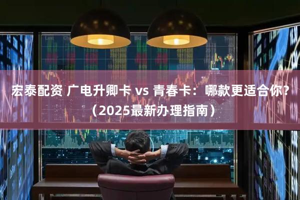 宏泰配资 广电升卿卡 vs 青春卡：哪款更适合你？（2025最新办理指南）