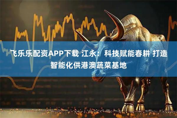 飞乐乐配资APP下载 江永：科技赋能春耕 打造智能化供港澳蔬菜基地