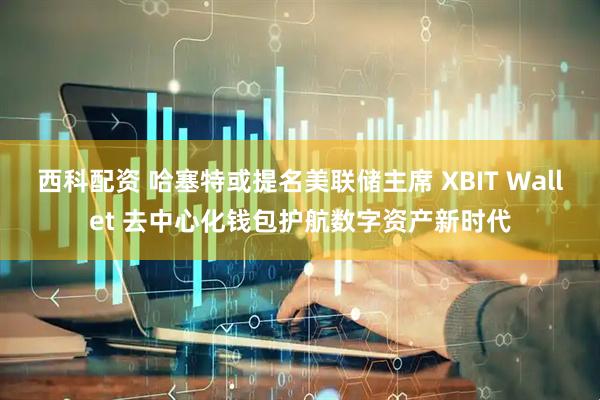 西科配资 哈塞特或提名美联储主席 XBIT Wallet 去中心化钱包护航数字资产新时代
