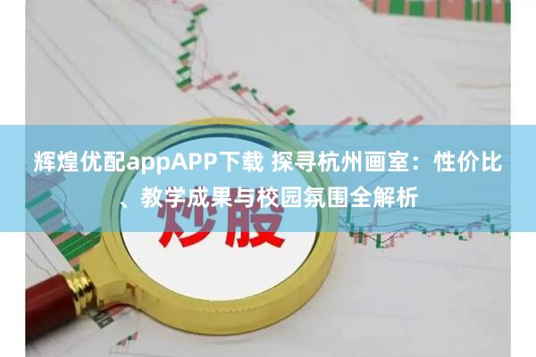 辉煌优配appAPP下载 探寻杭州画室:性价比、教学成果与校园氛围全解析