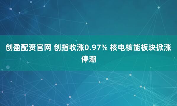 创盈配资官网 创指收涨0.97% 核电核能板块掀涨停潮
