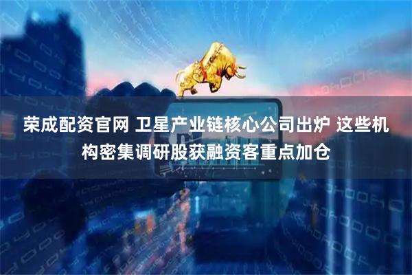 荣成配资官网 卫星产业链核心公司出炉 这些机构密集调研股获融资客重点加仓