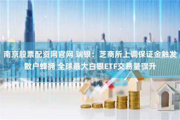 南京股票配资网官网 瑞银：芝商所上调保证金触发散户蜂拥 全球最大白银ETF交易量骤升