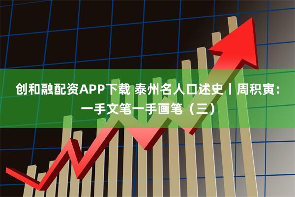 创和融配资APP下载 泰州名人口述史丨周积寅：一手文笔一手画笔（三）