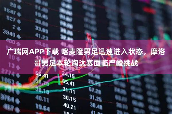 广瑞网APP下载 喀麦隆男足迅速进入状态，摩洛哥男足本轮淘汰赛面临严峻挑战