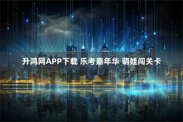 升鸿网APP下载 乐考嘉年华 萌娃闯关卡
