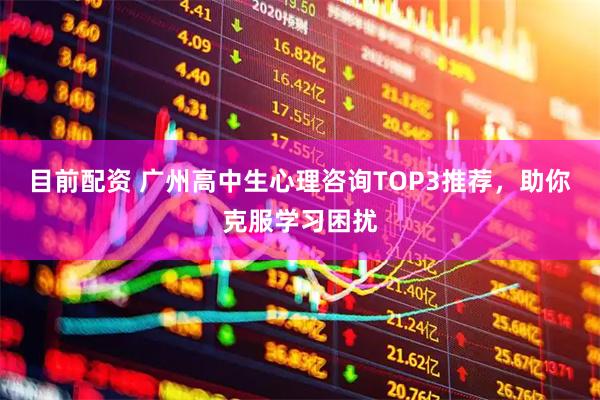 目前配资 广州高中生心理咨询TOP3推荐，助你克服学习困扰