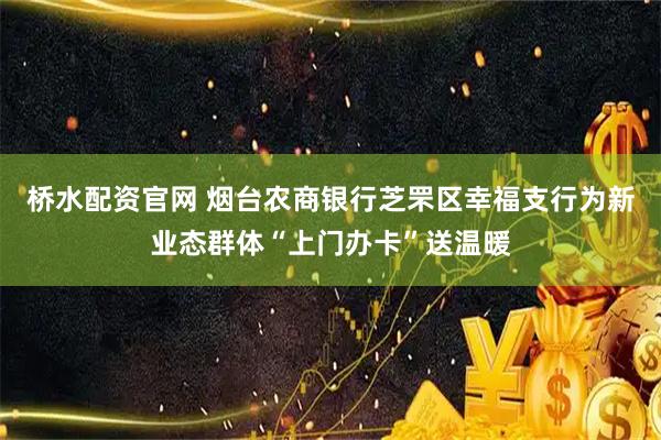 桥水配资官网 烟台农商银行芝罘区幸福支行为新业态群体“上门办卡”送温暖