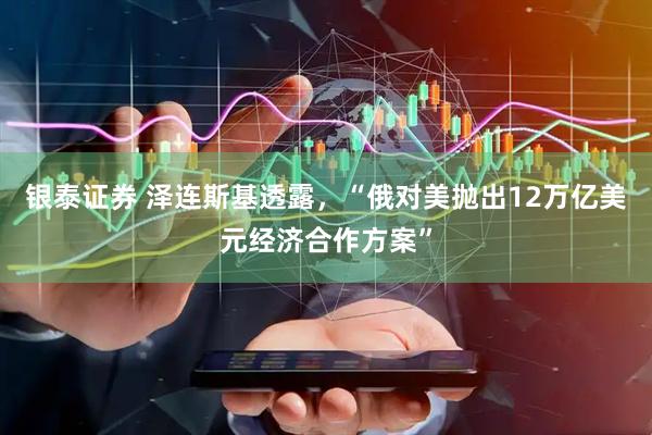 银泰证券 泽连斯基透露，“俄对美抛出12万亿美元经济合作方案”
