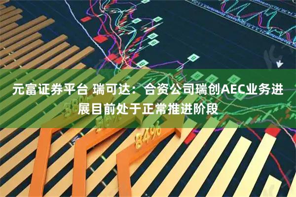 元富证券平台 瑞可达：合资公司瑞创AEC业务进展目前处于正常推进阶段