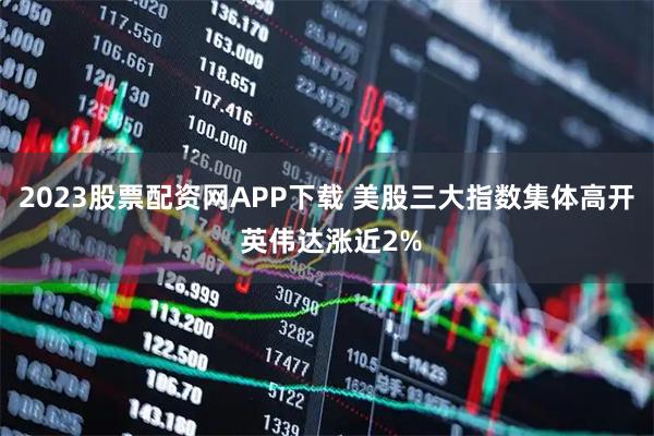 2023股票配资网APP下载 美股三大指数集体高开 英伟达涨近2%