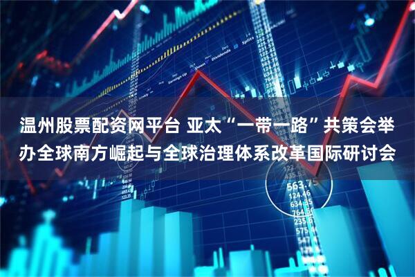 温州股票配资网平台 亚太“一带一路”共策会举办全球南方崛起与全球治理体系改革国际研讨会