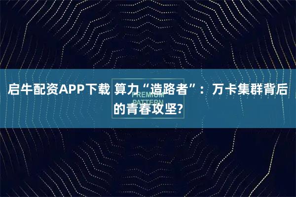 启牛配资APP下载 算力“造路者”：万卡集群背后的青春攻坚?